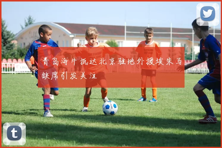 青岛海牛抵达北京驻地外援埃朱马缺席引发关注