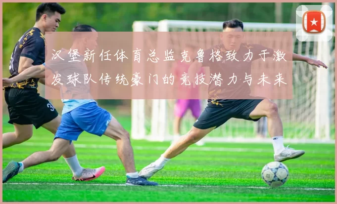 汉堡新任体育总监克鲁格致力于激发球队传统豪门的竞技潜力与未来发展