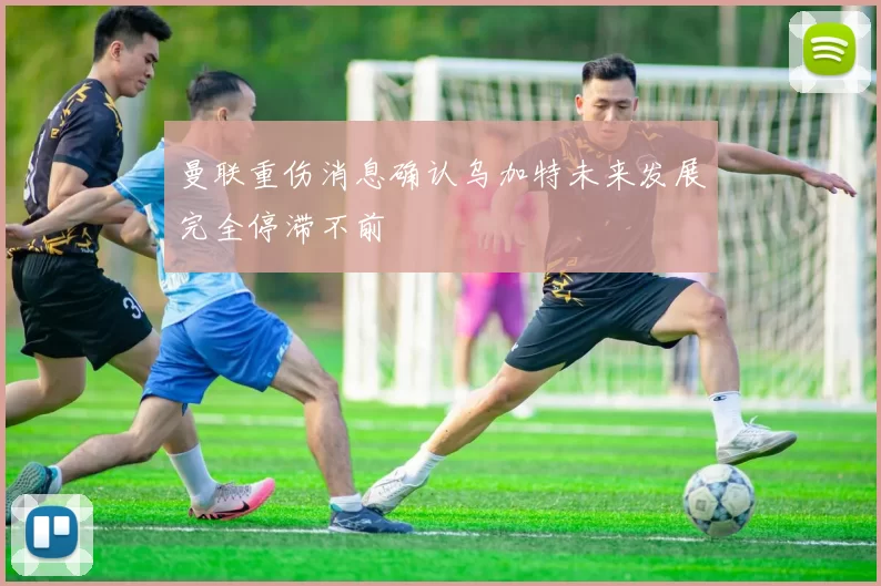 曼联重伤消息确认乌加特未来发展完全停滞不前