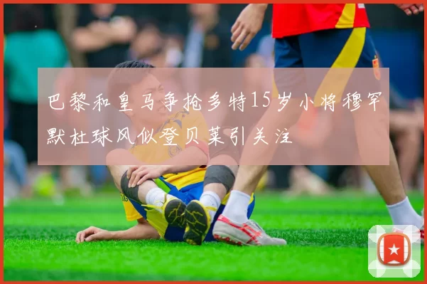 巴黎和皇马争抢多特15岁小将穆罕默杜球风似登贝莱引关注