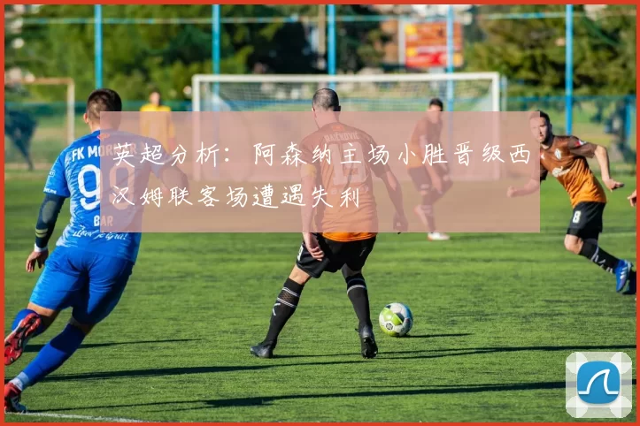 英超分析：阿森纳主场小胜晋级西汉姆联客场遭遇失利