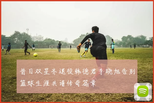 昔日双星齐退役韩德君李晓旭告别篮球生涯共谱传奇篇章