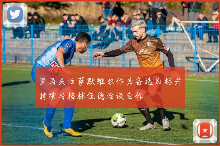 罗马关注萨默维尔作为备选目标并持续与格林伍德洽谈合作