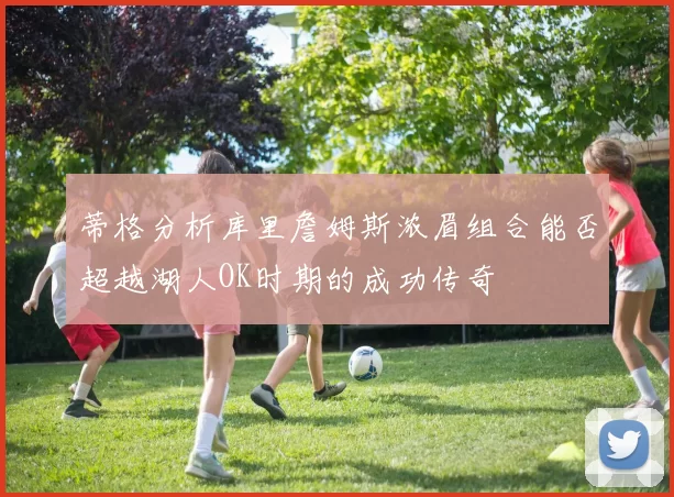 蒂格分析库里詹姆斯浓眉组合能否超越湖人OK时期的成功传奇