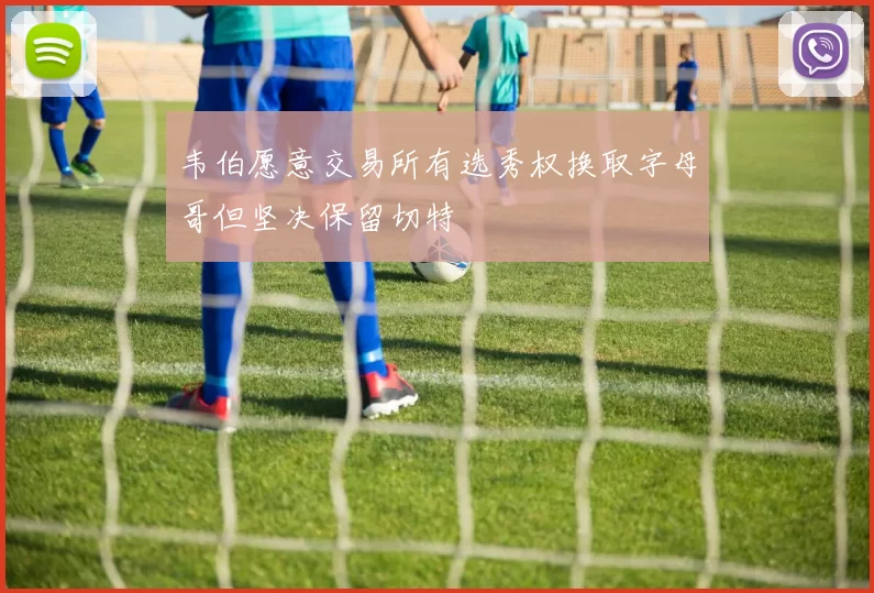 韦伯愿意交易所有选秀权换取字母哥但坚决保留切特